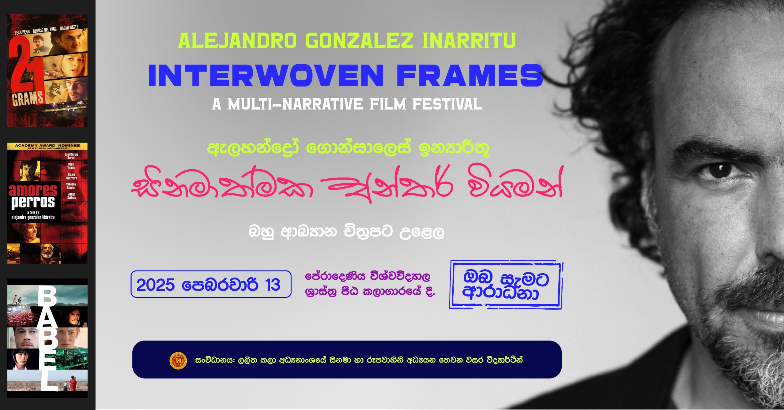 ඇලහන්ද්‍රෝ ගොන්සාලෙස් ඉන්‍යාරීතූ නම් මෙක්සිකානු සිනමාකරුවාගේ සුවිශේෂී බහු ආඛානමය සිනමා ශෛලිය පිළිබඳව විද්වත් සාකච්ඡා සහ චිත්‍රපට ප්‍රදර්ශන උළෙලක් මේ මස 13 වන දින එනම් හෙට දිනයේදී පේරාදෙණිය විශ්වවිද්‍යාලයේ ශ්‍රාස්ත්‍ර පීඨ කලාගාරයේදී පැවැත්වීමට නියමිත ව තිබේ. 'සිනමාත්මක අන්තර් වියමන්' - බහු ආඛ්‍යාන චිත්‍රපට උළෙල නමින් ම​ම චිත්‍රපට උළ​ල සංවිධානය කරනු ලබන්නේ පේරාදණිය විශ්ව විද්‍යාල ලලිත කලා අධ්‍යනාංශයේ සිනමා හා රූපවාහිනී අධ්‍යයන තෙවන වසර විද්‍යාර්ථීන් විසිනි. මෙහිදී 21 Grams(2003), Amores Perros (2000) හා Babel (2006) යන චිත්‍රපට ත්‍රිත්වය ප්‍රදර්ශනය කිරීමට නියමිත අතර පිළිවෙලින් ආචාර්‍ය කලණ සේනාරත්න, ආචාර්‍ය කල්ප රාජපක්ෂ හා මහාචාර්‍ය ලියනගේ අමරකීර්ති යන විද්වතුන් විසින් චිත්‍රපට පිළිබඳ අදහස් දැක්වීම් සිදු කරනු ඇත. ඇකඩමි සම්මානලාභී ඇලහන්ද්‍රෝ ගොන්සාලෙස් ඉන්‍යාරීතූ සිනමාවේදියාගේ සුවිශේෂී බහු ආඛ්‍යාන සිනමා ශෛලි​ය සමරනු ලබන මෙම අපූර්ව සිනමා උළෙල, ලාංකේය සිනමා රසිකයන් මඟහැර නොගතයුතු අපූර්ව අත්දැකීමක් වනු ඇති බව අපගේ විශ්වාසය යි. 